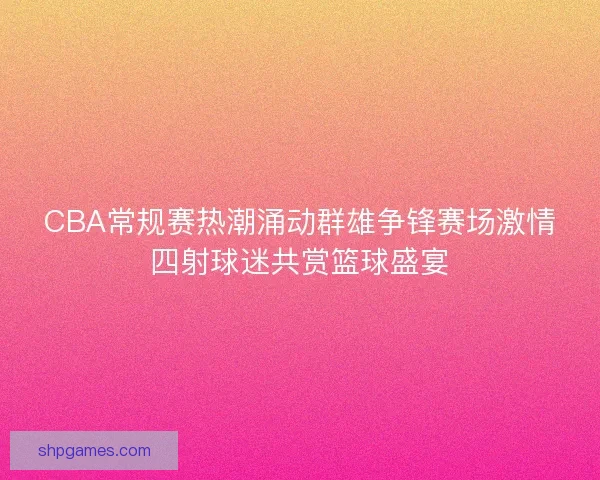 CBA常规赛热潮涌动群雄争锋赛场激情四射球迷共赏篮球盛宴