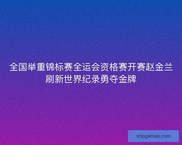 全国举重锦标赛全运会资格赛开赛赵金兰刷新世界纪录勇夺金牌