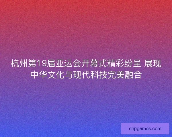 杭州第19届亚运会开幕式精彩纷呈 展现中华文化与现代科技完美融合