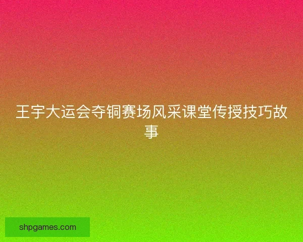 王宇大运会夺铜赛场风采课堂传授技巧故事