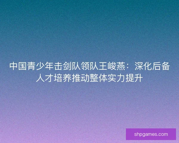 中国青少年击剑队领队王峻燕：深化后备人才培养推动整体实力提升