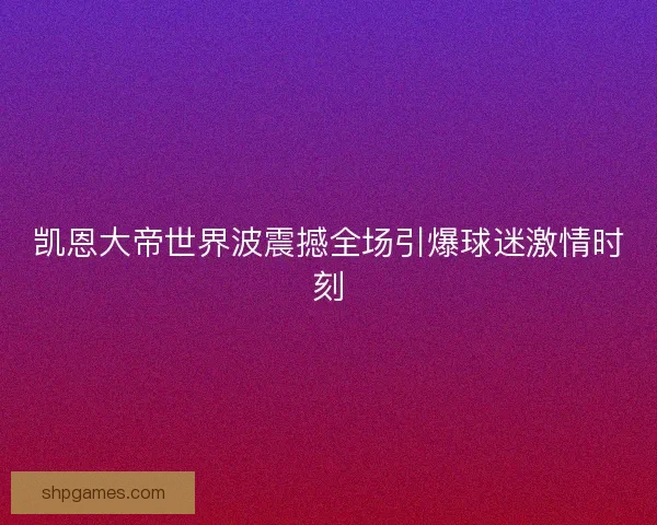 凯恩大帝世界波震撼全场引爆球迷激情时刻