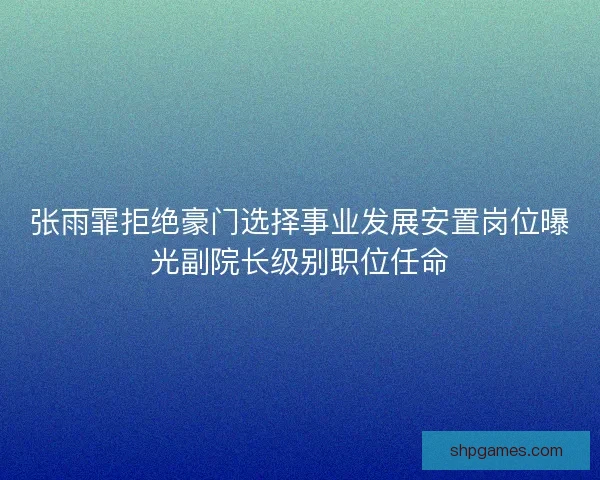 张雨霏拒绝豪门选择事业发展安置岗位曝光副院长级别职位任命