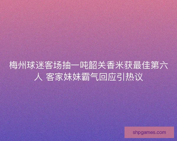 梅州球迷客场抽一吨韶关香米获最佳第六人 客家妹妹霸气回应引热议