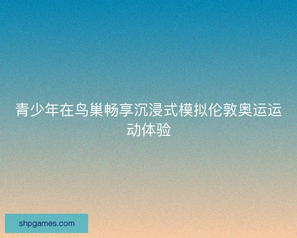 青少年在鸟巢畅享沉浸式模拟伦敦奥运运动体验