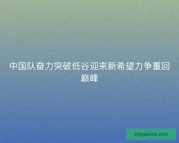 中国队奋力突破低谷迎来新希望力争重回巅峰