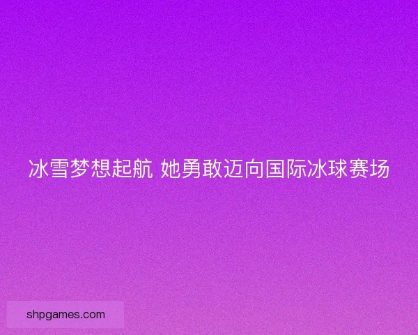 冰雪梦想起航 她勇敢迈向国际冰球赛场
