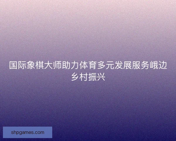 国际象棋大师助力体育多元发展服务峨边乡村振兴