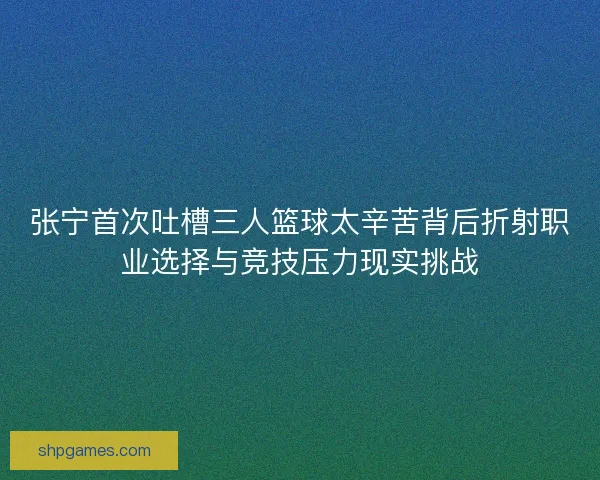 张宁首次吐槽三人篮球太辛苦背后折射职业选择与竞技压力现实挑战