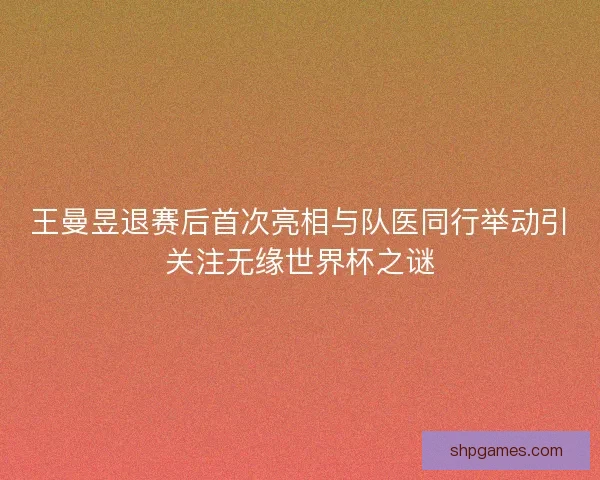 王曼昱退赛后首次亮相与队医同行举动引关注无缘世界杯之谜