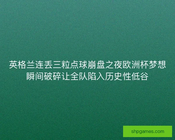 英格兰连丢三粒点球崩盘之夜欧洲杯梦想瞬间破碎让全队陷入历史性低谷