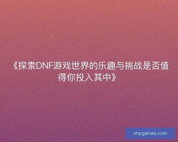 《探索DNF游戏世界的乐趣与挑战是否值得你投入其中》