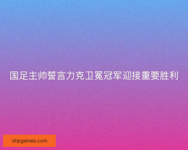 国足主帅誓言力克卫冕冠军迎接重要胜利