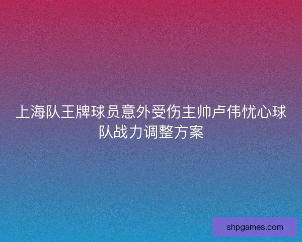 上海队王牌球员意外受伤主帅卢伟忧心球队战力调整方案