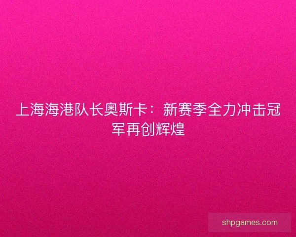 上海海港队长奥斯卡：新赛季全力冲击冠军再创辉煌