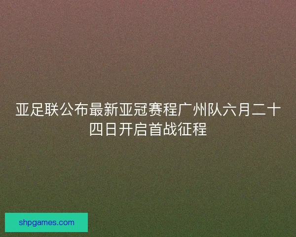 亚足联公布最新亚冠赛程广州队六月二十四日开启首战征程