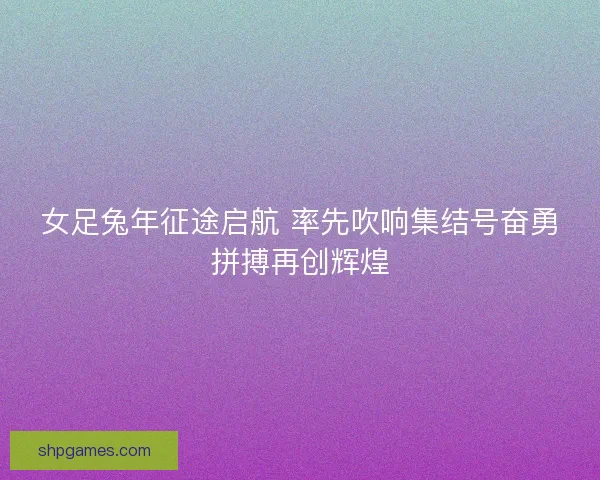 女足兔年征途启航 率先吹响集结号奋勇拼搏再创辉煌 女足兔年征途启航 率先吹响集结号奋勇拼搏再创辉煌
