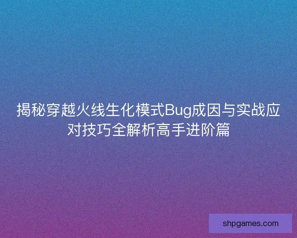 揭秘穿越火线生化模式Bug成因与实战应对技巧全解析高手进阶篇