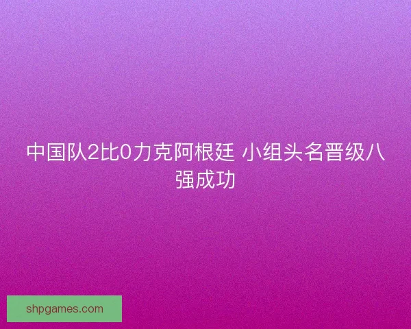 中国队2比0力克阿根廷 小组头名晋级八强成功