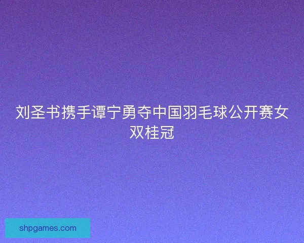 刘圣书携手谭宁勇夺中国羽毛球公开赛女双桂冠