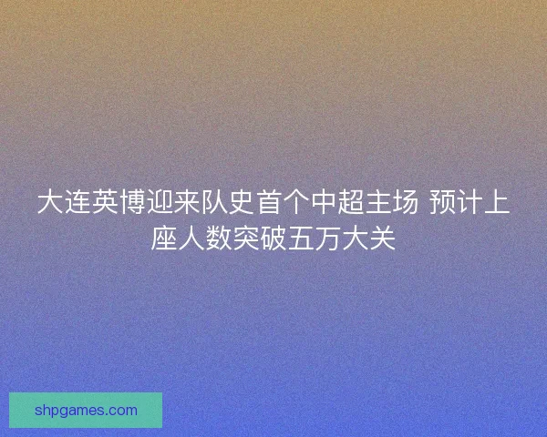 大连英博迎来队史首个中超主场 预计上座人数突破五万大关
