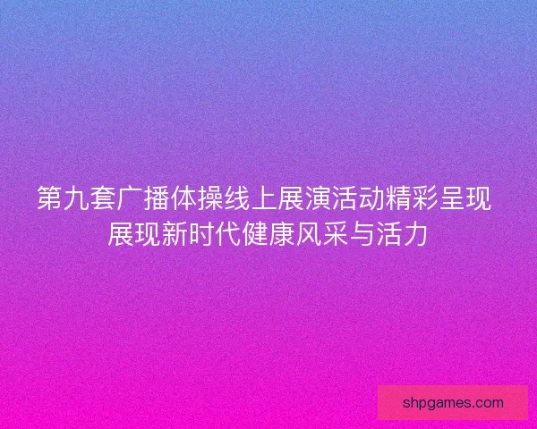 第九套广播体操线上展演活动精彩呈现 展现新时代健康风采与活力